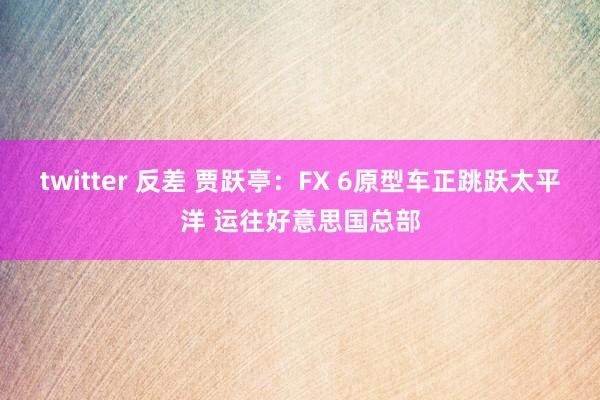twitter 反差 贾跃亭：FX 6原型车正跳跃太平洋 运往好意思国总部