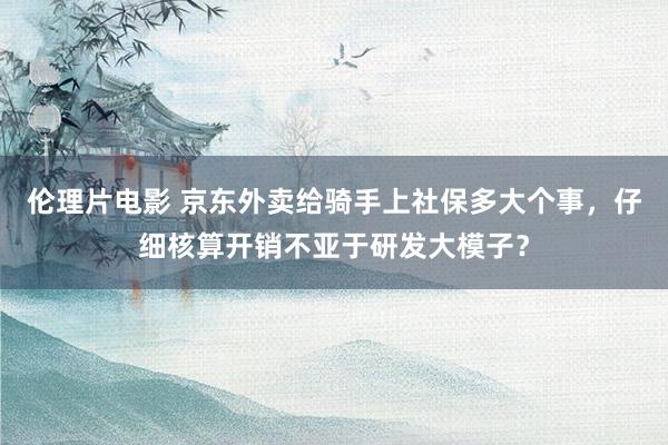 伦理片电影 京东外卖给骑手上社保多大个事，仔细核算开销不亚于研发大模子？