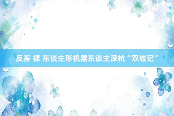 反差 裸 东谈主形机器东谈主深杭“双城记”