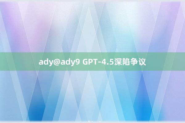 ady@ady9 GPT-4.5深陷争议