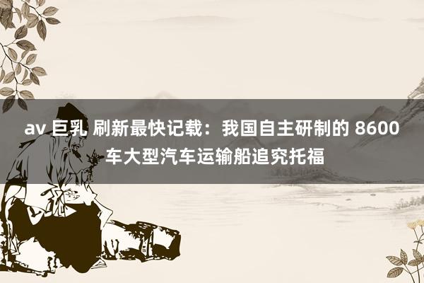 av 巨乳 刷新最快记载：我国自主研制的 8600 车大型汽车运输船追究托福