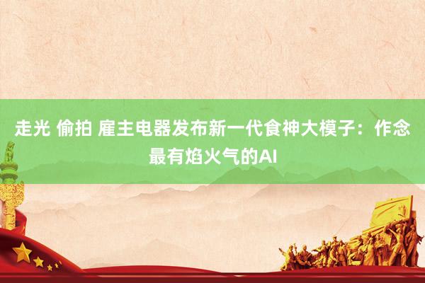 走光 偷拍 雇主电器发布新一代食神大模子：作念最有焰火气的AI