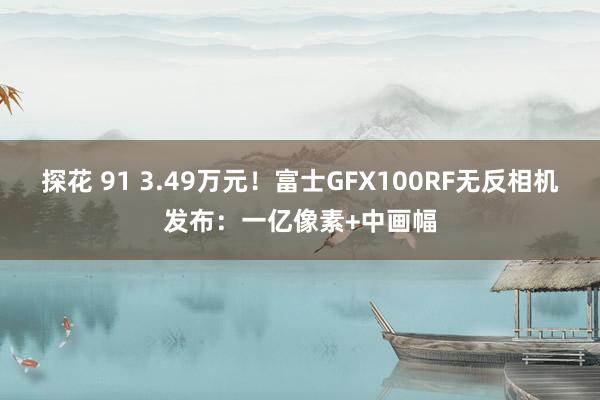 探花 91 3.49万元！富士GFX100RF无反相机发布：一亿像素+中画幅