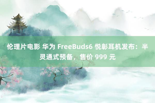 伦理片电影 华为 FreeBuds6 悦彰耳机发布：半灵通式预备，售价 999 元
