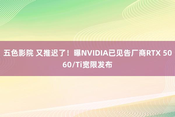 五色影院 又推迟了！曝NVIDIA已见告厂商RTX 5060/Ti宽限发布